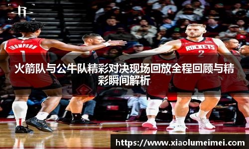 火箭队与公牛队精彩对决现场回放全程回顾与精彩瞬间解析